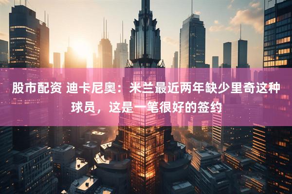 股市配资 迪卡尼奥：米兰最近两年缺少里奇这种球员，这是一笔很好的签约