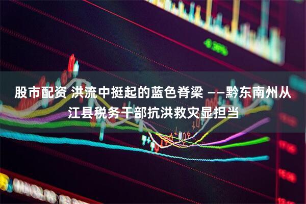 股市配资 洪流中挺起的蓝色脊梁 ——黔东南州从江县税务干部抗洪救灾显担当