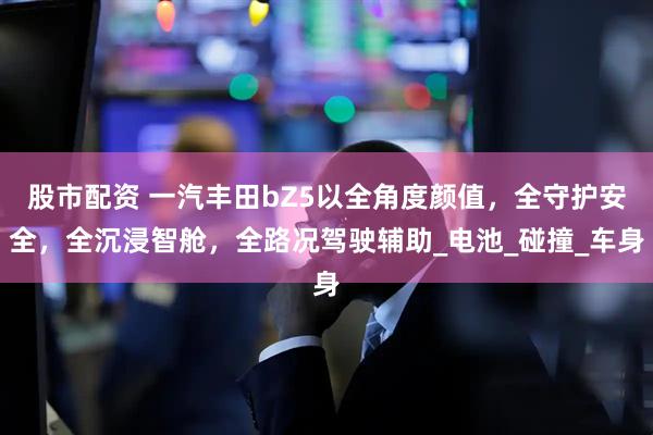 股市配资 一汽丰田bZ5以全角度颜值，全守护安全，全沉浸智舱，全路况驾驶辅助_电池_碰撞_车身