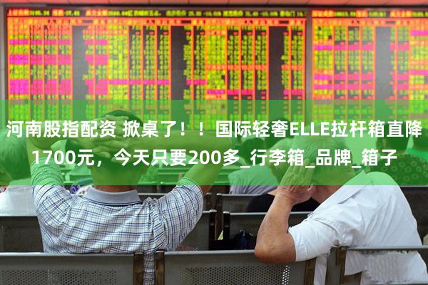 河南股指配资 掀桌了！！国际轻奢ELLE拉杆箱直降1700元，今天只要200多_行李箱_品牌_箱子