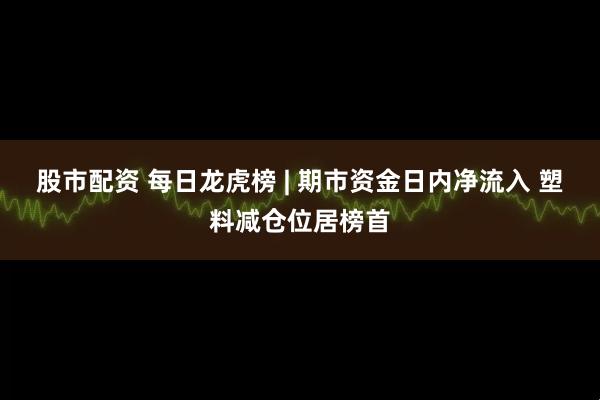 股市配资 每日龙虎榜 | 期市资金日内净流入 塑料减仓位居榜首