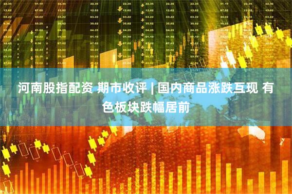 河南股指配资 期市收评 | 国内商品涨跌互现 有色板块跌幅居前