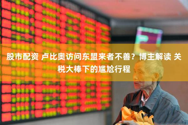 股市配资 卢比奥访问东盟来者不善？博主解读 关税大棒下的尴尬行程