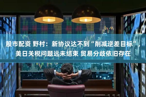 股市配资 野村：新协议达不到“削减逆差目标”，美日关税问题远未结束 贸易分歧依旧存在