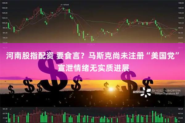 河南股指配资 要食言？马斯克尚未注册“美国党” 宣泄情绪无实质进展