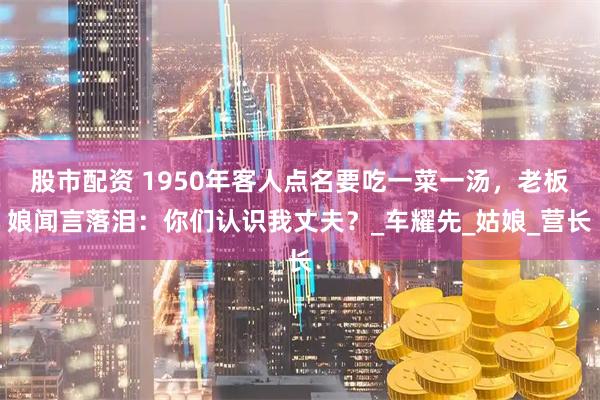 股市配资 1950年客人点名要吃一菜一汤，老板娘闻言落泪：你们认识我丈夫？_车耀先_姑娘_营长
