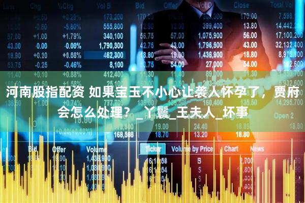 河南股指配资 如果宝玉不小心让袭人怀孕了，贾府会怎么处理？_丫鬟_王夫人_坏事