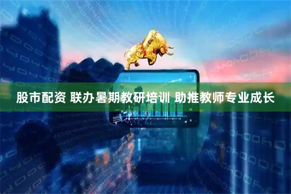 股市配资 联办暑期教研培训 助推教师专业成长
