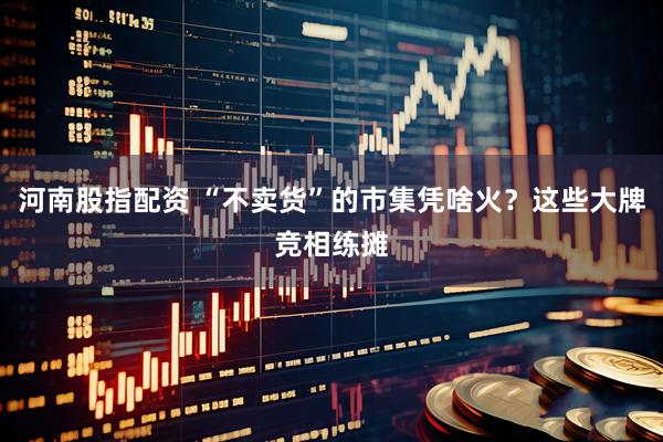 河南股指配资 “不卖货”的市集凭啥火？这些大牌竞相练摊