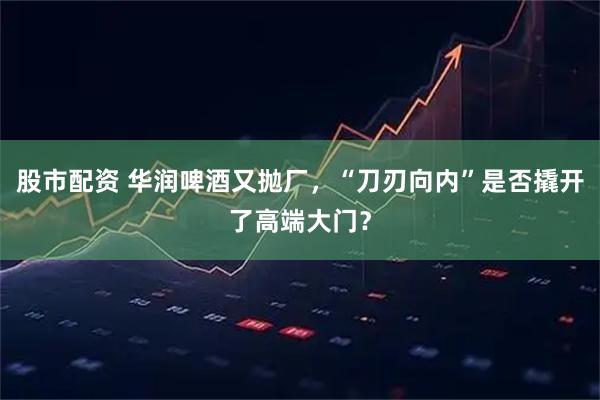 股市配资 华润啤酒又抛厂，“刀刃向内”是否撬开了高端大门？