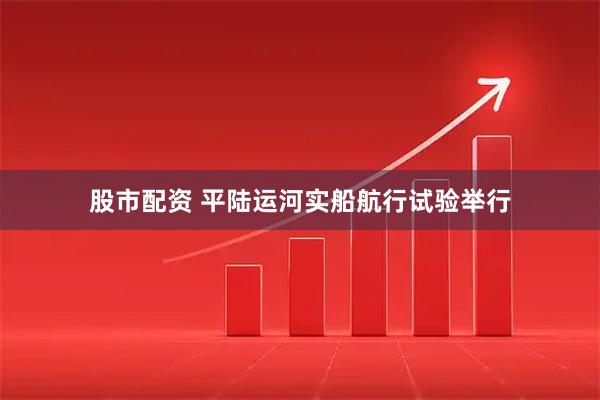 股市配资 平陆运河实船航行试验举行