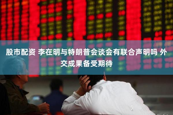 股市配资 李在明与特朗普会谈会有联合声明吗 外交成果备受期待