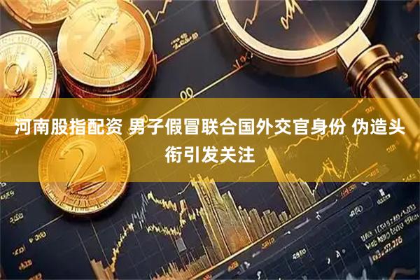 河南股指配资 男子假冒联合国外交官身份 伪造头衔引发关注