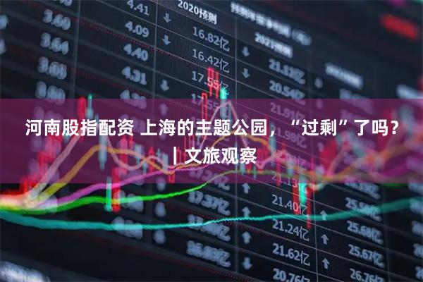 河南股指配资 上海的主题公园，“过剩”了吗？｜文旅观察