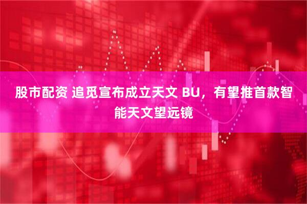 股市配资 追觅宣布成立天文 BU，有望推首款智能天文望远镜