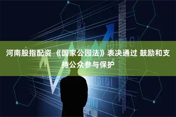 河南股指配资 《国家公园法》表决通过 鼓励和支持公众参与保护