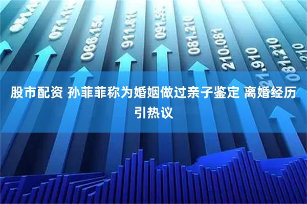股市配资 孙菲菲称为婚姻做过亲子鉴定 离婚经历引热议