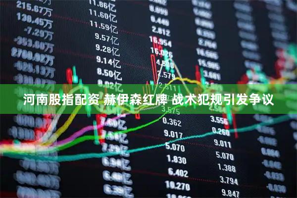 河南股指配资 赫伊森红牌 战术犯规引发争议