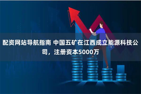 配资网站导航指南 中国五矿在江西成立能源科技公司，注册资本5000万