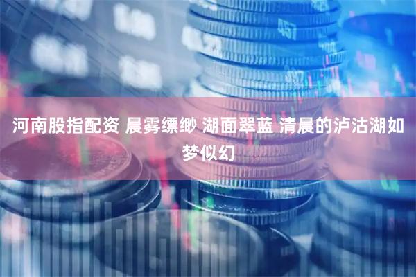 河南股指配资 晨雾缥缈 湖面翠蓝 清晨的泸沽湖如梦似幻