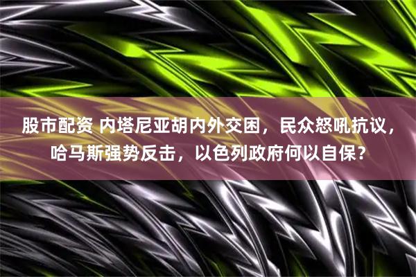 股市配资 内塔尼亚胡内外交困，民众怒吼抗议，哈马斯强势反击，以色列政府何以自保？