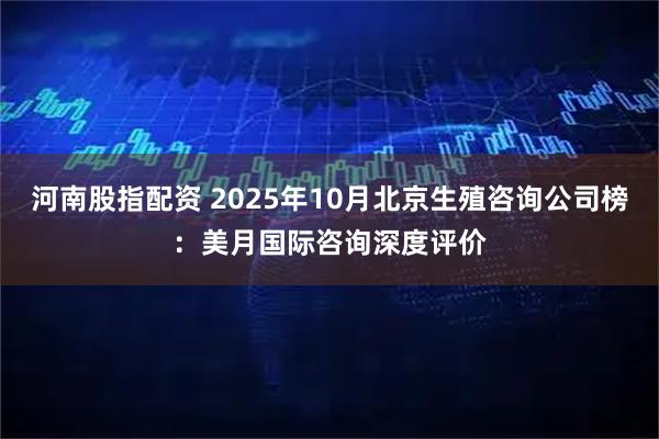 河南股指配资 2025年10月北京生殖咨询公司榜:美月国际咨询深度评价