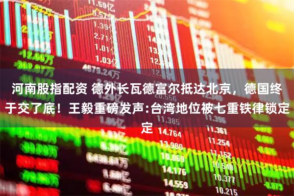河南股指配资 德外长瓦德富尔抵达北京,德国终于交了底!王毅重磅发声:台湾地位被七重铁律锁定