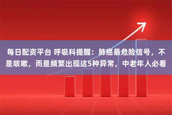 每日配资平台 呼吸科提醒：肺癌最危险信号，不是咳嗽，而是频繁出现这5种异常，中老年人必看