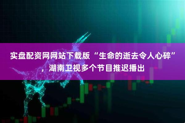 实盘配资网网站下载版 “生命的逝去令人心碎”，湖南卫视多个节目推迟播出