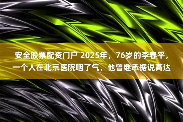 安全股票配资门户 2025年，76岁的李春平，一个人在北京医院咽了气，他曾继承据说高达