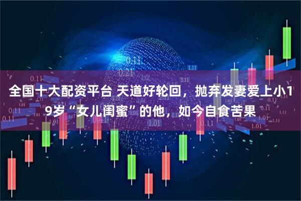 全国十大配资平台 天道好轮回，抛弃发妻爱上小19岁“女儿闺蜜”的他，如今自食苦果