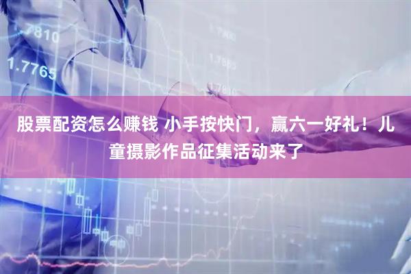 股票配资怎么赚钱 小手按快门，赢六一好礼！儿童摄影作品征集活动来了
