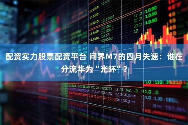 配资实力股票配资平台 问界M7的四月失速：谁在分流华为“光环”？