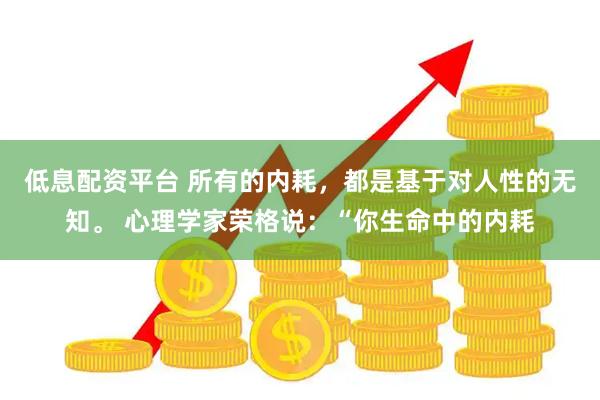 低息配资平台 所有的内耗，都是基于对人性的无知。 心理学家荣格说：“你生命中的内耗