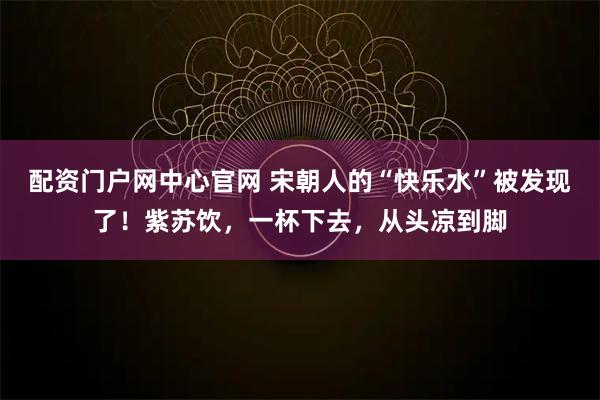 配资门户网中心官网 宋朝人的“快乐水”被发现了！紫苏饮，一杯下去，从头凉到脚